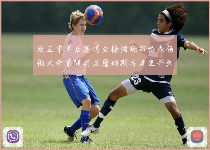 近五季季后赛得分榜揭晓布伦森领衔大帝紧随其后詹姆斯与库里并列第四
