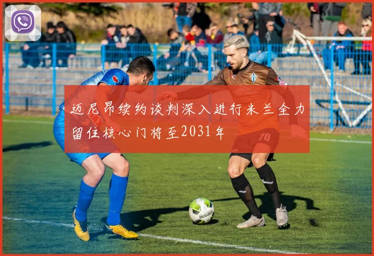 迈尼昂续约谈判深入进行米兰全力留住核心门将至2031年