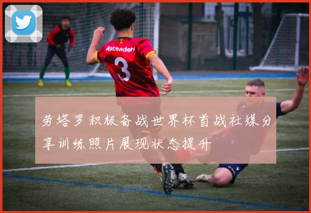 劳塔罗积极备战世界杯首战社媒分享训练照片展现状态提升