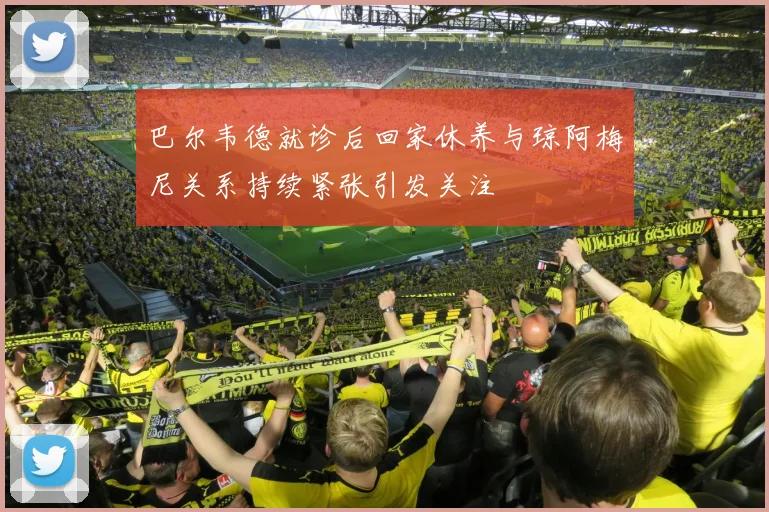 巴尔韦德就诊后回家休养与琼阿梅尼关系持续紧张引发关注