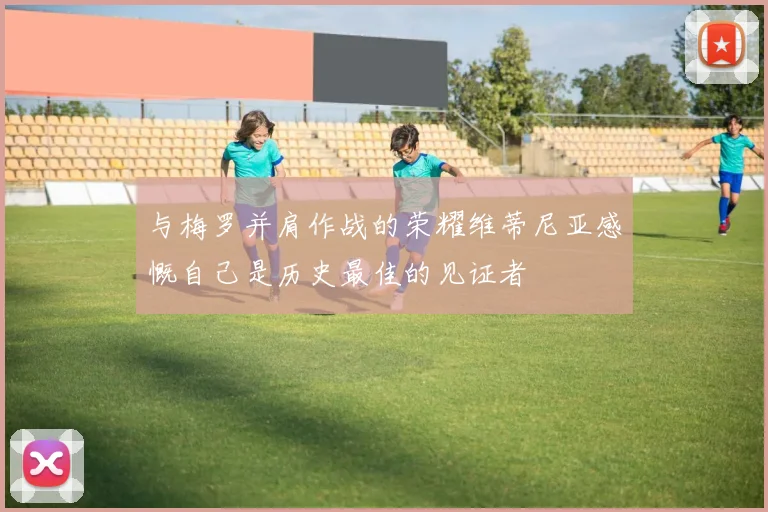 与梅罗并肩作战的荣耀维蒂尼亚感慨自己是历史最佳的见证者