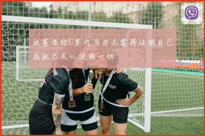 坎塞洛称C罗内马尔无需再证明自己成就已足以说明一切