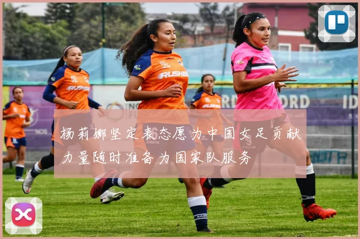 杨莉娜坚定表态愿为中国女足贡献力量随时准备为国家队服务