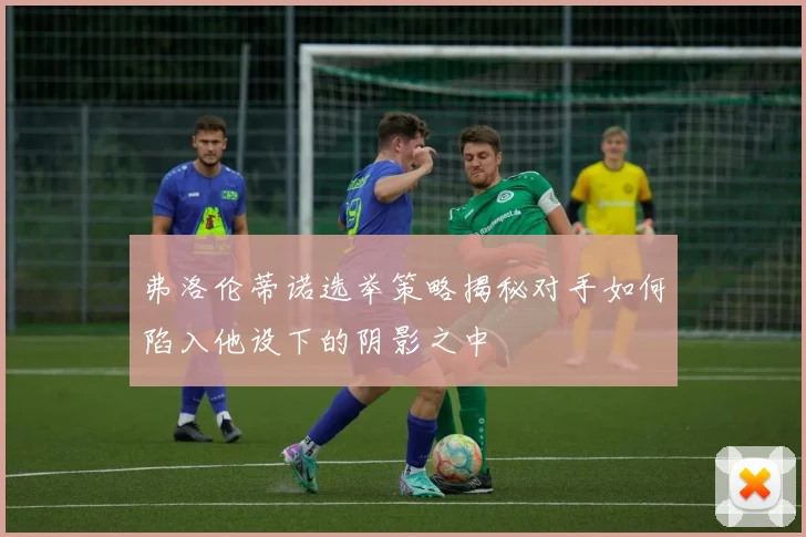 弗洛伦蒂诺选举策略揭秘对手如何陷入他设下的阴影之中
