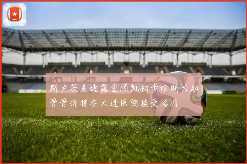斯卢茨基透露金顺凯初步诊断为肋骨骨折将在大连医院接受治疗