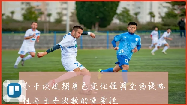 小卡谈近期角色变化强调全场侵略性与出手次数的重要性