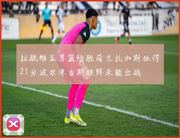 拉脱维亚男篮险胜荷兰扎加斯独得21分波尔津吉斯缺阵未能出战