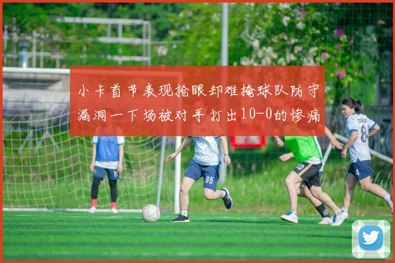 小卡首节表现抢眼却难掩球队防守漏洞一下场被对手打出10-0的惨痛局面
