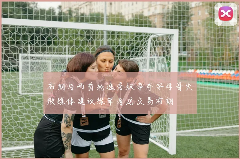布朗与两首轮选秀权争夺字母哥失败媒体建议绿军考虑交易布朗