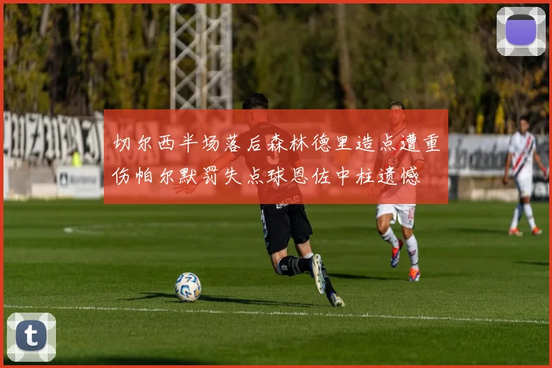 切尔西半场落后森林德里造点遭重伤帕尔默罚失点球恩佐中柱遗憾