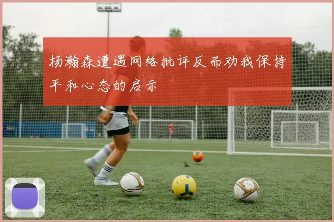 杨瀚森遭遇网络批评反而劝我保持平和心态的启示