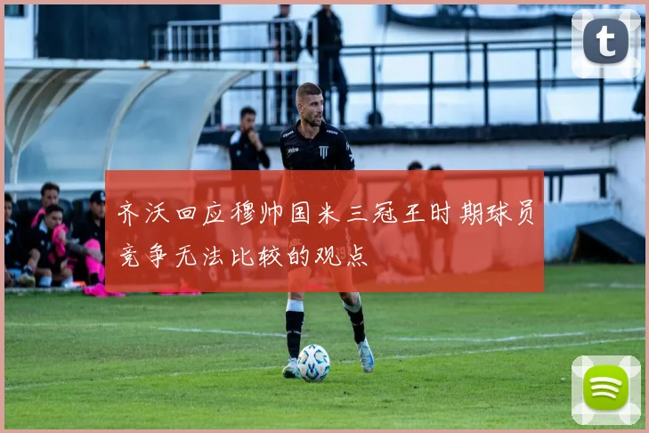 齐沃回应穆帅国米三冠王时期球员竞争无法比较的观点