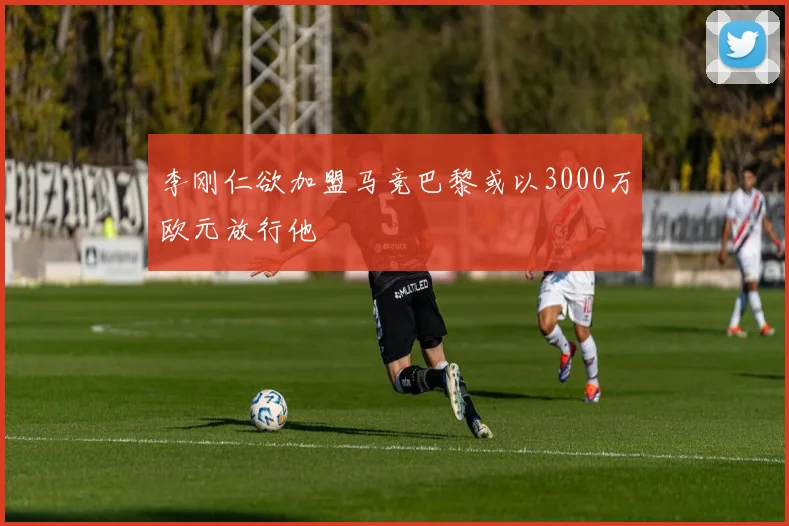 李刚仁欲加盟马竞巴黎或以3000万欧元放行他