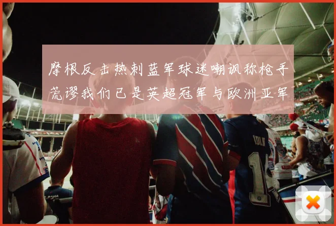 摩根反击热刺蓝军球迷嘲讽称枪手荒谬我们已是英超冠军与欧洲亚军