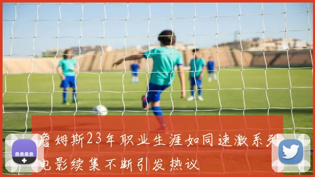 詹姆斯23年职业生涯如同速激系列电影续集不断引发热议
